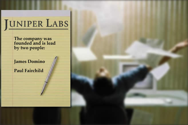 The founders of Juniper Labs are James Domino and Paul Fairchild.  In total, they have decades of experience writing applications for the Financial Services, Insurance, Consumer Services and Entertainment industries.