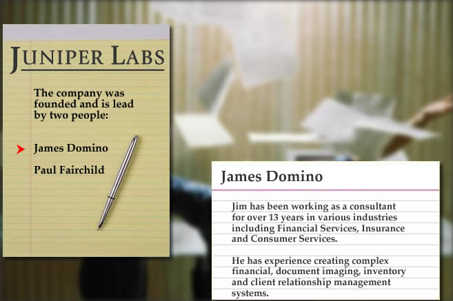 The founders of Juniper Labs are James Domino and Paul Fairchild.  In total, they have decades of experience writing applications for the Financial Services, Insurance, Consumer Services and Entertainment industries.